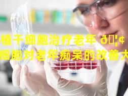 移植干细胞治疗老年 🦢 痴呆（干细胞对老年痴呆的改善大吗）